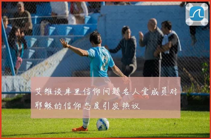 艾维谈库里信仰问题名人堂成员对耶稣的信仰态度引发热议