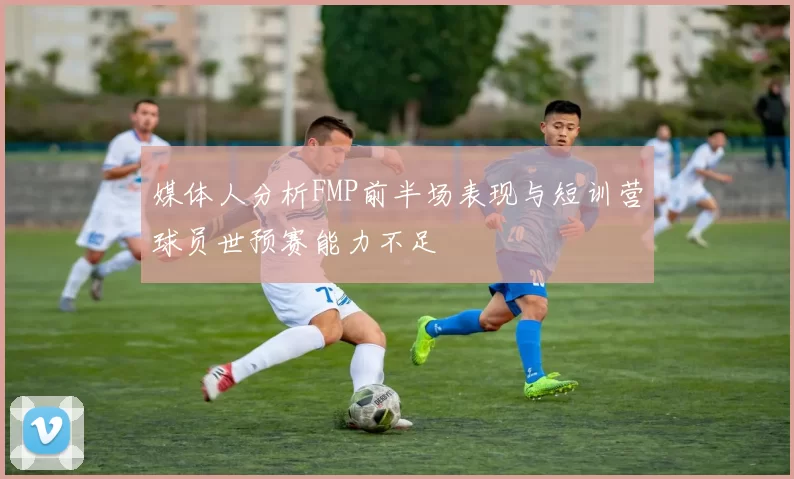 媒体人分析FMP前半场表现与短训营球员世预赛能力不足