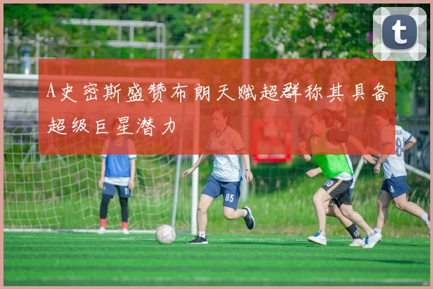A史密斯盛赞布朗天赋超群称其具备超级巨星潜力