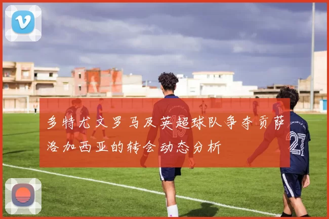 多特尤文罗马及英超球队争夺贡萨洛加西亚的转会动态分析