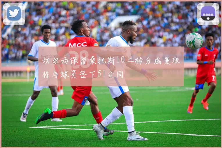 切尔西保留桑托斯10二转分成曼联将与球员签下51合同