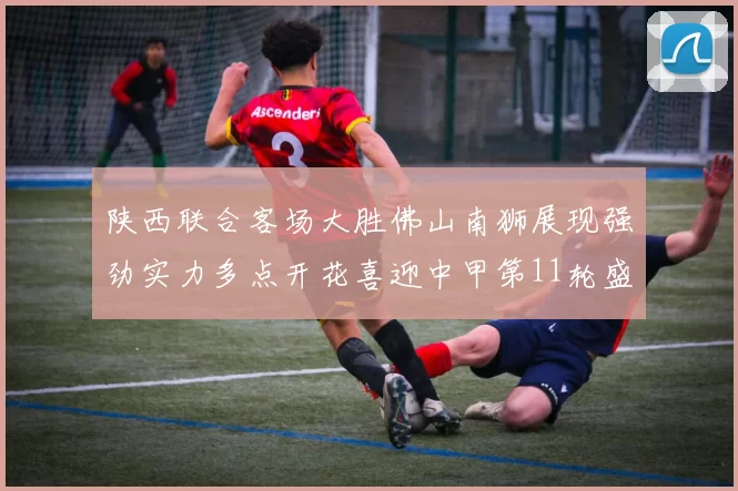 陕西联合客场大胜佛山南狮展现强劲实力多点开花喜迎中甲第11轮盛宴
