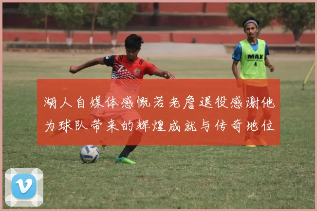 湖人自媒体感慨若老詹退役感谢他为球队带来的辉煌成就与传奇地位