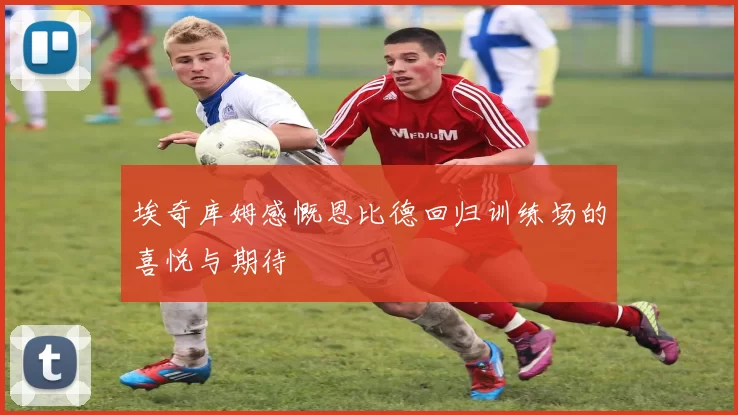 埃奇库姆感慨恩比德回归训练场的喜悦与期待