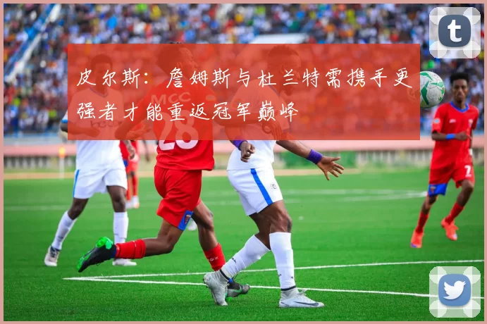 皮尔斯：詹姆斯与杜兰特需携手更强者才能重返冠军巅峰