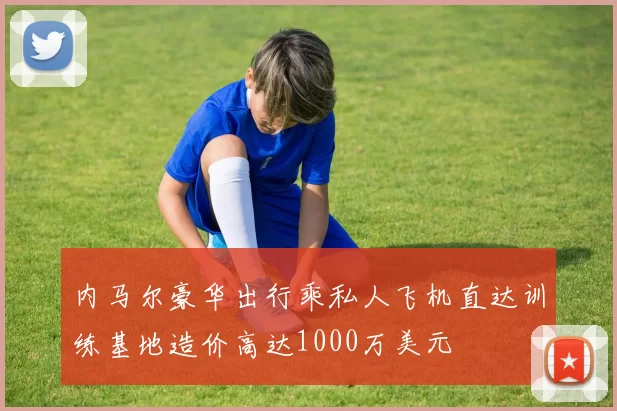 内马尔豪华出行乘私人飞机直达训练基地造价高达1000万美元