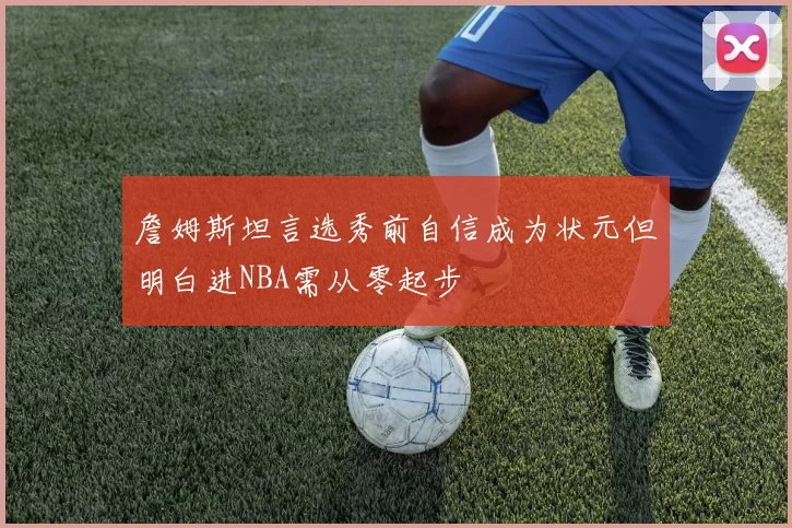 詹姆斯坦言选秀前自信成为状元但明白进NBA需从零起步