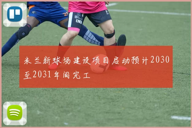 米兰新球场建设项目启动预计2030至2031年间完工