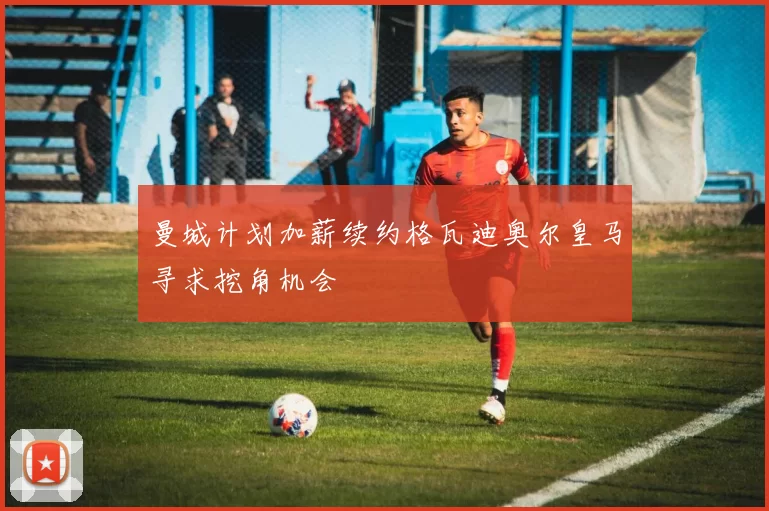 曼城计划加薪续约格瓦迪奥尔皇马寻求挖角机会