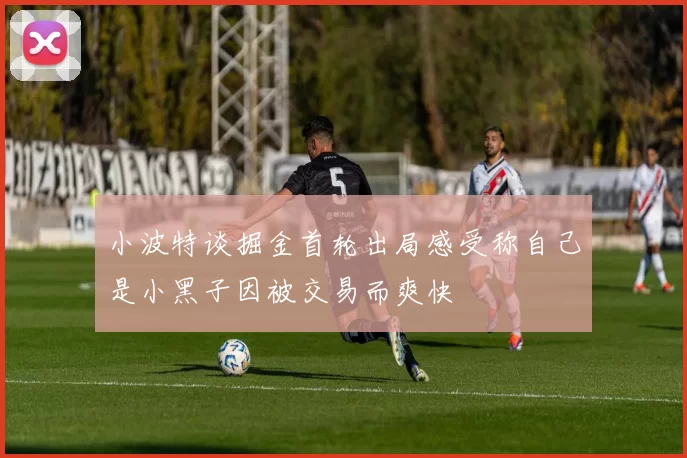 小波特谈掘金首轮出局感受称自己是小黑子因被交易而爽快