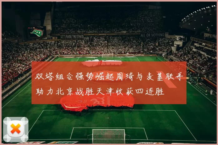 双塔组合强势崛起周琦与麦基联手助力北京战胜天津收获四连胜