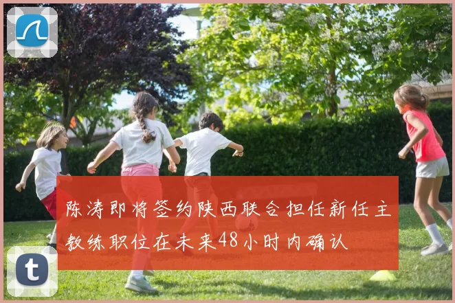 陈涛即将签约陕西联合担任新任主教练职位在未来48小时内确认