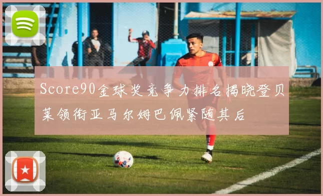 Score90金球奖竞争力排名揭晓登贝莱领衔亚马尔姆巴佩紧随其后